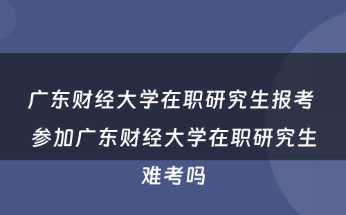 广东财经大学在职研究生报考 参加广东财经大学在职研究生难考吗