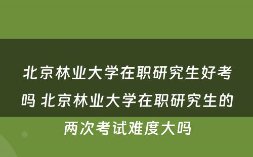 北京林业大学在职研究生好考吗 北京林业大学在职研究生的两次考试难度大吗