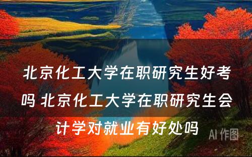 北京化工大学在职研究生好考吗 北京化工大学在职研究生会计学对就业有好处吗