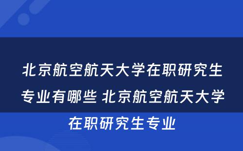 北京航空航天大学在职研究生专业有哪些 北京航空航天大学在职研究生专业