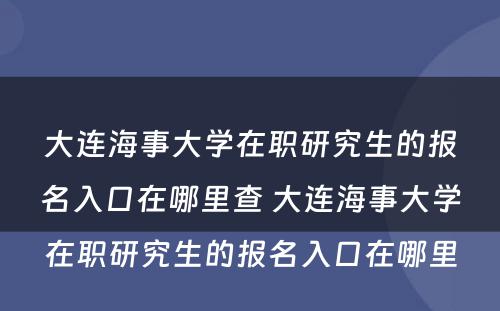 大连海事大学在职研究生的报名入口在哪里查 大连海事大学在职研究生的报名入口在哪里