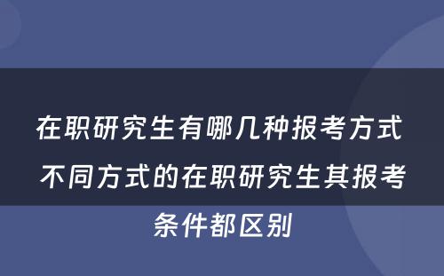 在职研究生有哪几种报考方式 不同方式的在职研究生其报考条件都区别