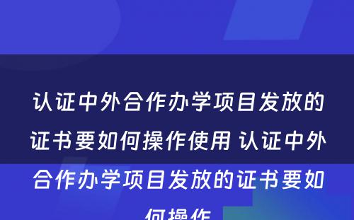 认证中外合作办学项目发放的证书要如何操作使用 认证中外合作办学项目发放的证书要如何操作