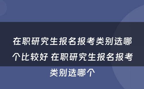 在职研究生报名报考类别选哪个比较好 在职研究生报名报考类别选哪个