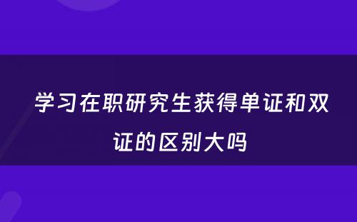  学习在职研究生获得单证和双证的区别大吗