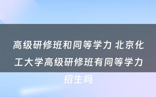 高级研修班和同等学力 北京化工大学高级研修班有同等学力招生吗