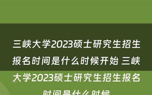 三峡大学2023硕士研究生招生报名时间是什么时候开始 三峡大学2023硕士研究生招生报名时间是什么时候
