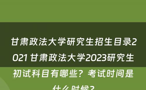 甘肃政法大学研究生招生目录2021 甘肃政法大学2023研究生初试科目有哪些？考试时间是什么时候？
