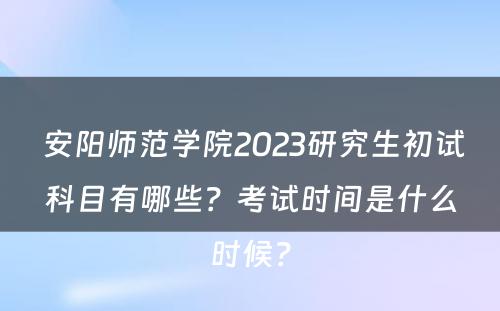  安阳师范学院2023研究生初试科目有哪些？考试时间是什么时候？