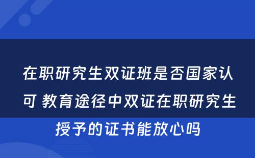 在职研究生双证班是否国家认可 教育途径中双证在职研究生授予的证书能放心吗