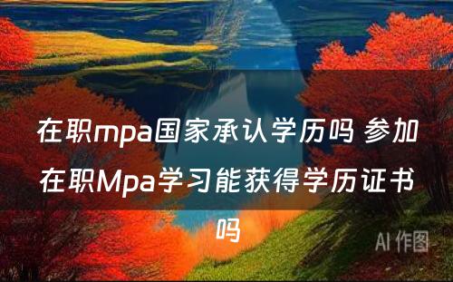 在职mpa国家承认学历吗 参加在职Mpa学习能获得学历证书吗