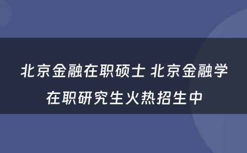 北京金融在职硕士 北京金融学在职研究生火热招生中