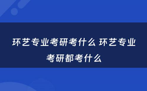 环艺专业考研考什么 环艺专业考研都考什么