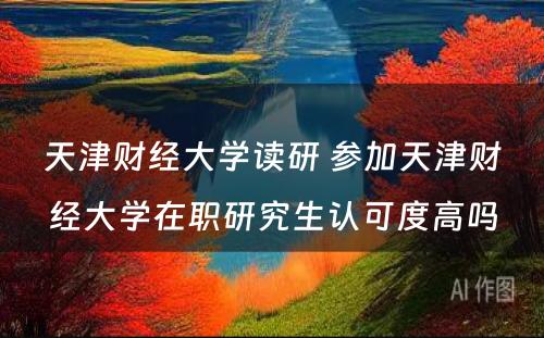 天津财经大学读研 参加天津财经大学在职研究生认可度高吗