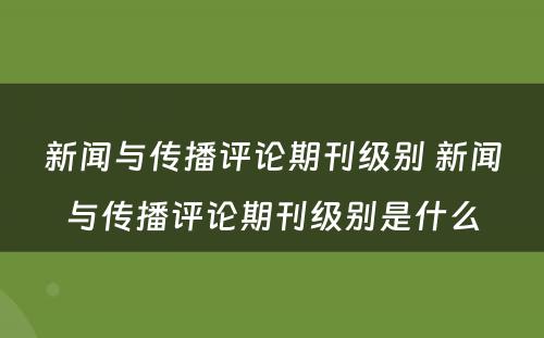 新闻与传播评论期刊级别 新闻与传播评论期刊级别是什么
