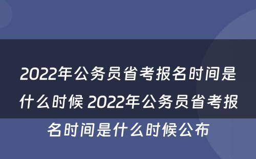 2022年公务员省考报名时间是什么时候 2022年公务员省考报名时间是什么时候公布