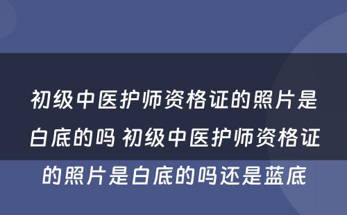 初级中医护师资格证的照片是白底的吗 初级中医护师资格证的照片是白底的吗还是蓝底