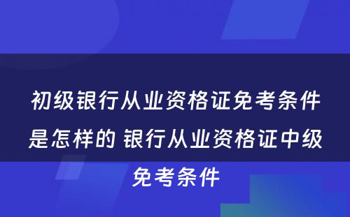 初级银行从业资格证免考条件是怎样的 银行从业资格证中级免考条件