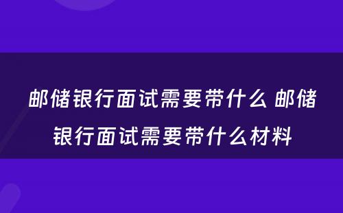 邮储银行面试需要带什么 邮储银行面试需要带什么材料