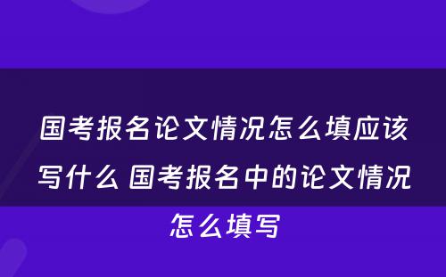 国考报名论文情况怎么填应该写什么 国考报名中的论文情况怎么填写