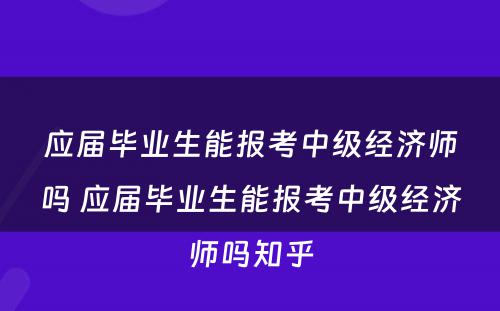 应届毕业生能报考中级经济师吗 应届毕业生能报考中级经济师吗知乎