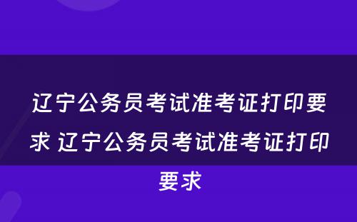辽宁公务员考试准考证打印要求 辽宁公务员考试准考证打印要求