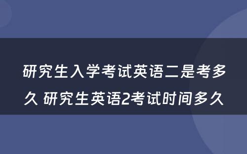 研究生入学考试英语二是考多久 研究生英语2考试时间多久
