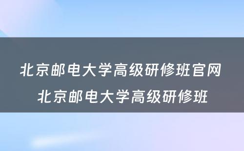 北京邮电大学高级研修班官网 北京邮电大学高级研修班