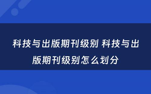 科技与出版期刊级别 科技与出版期刊级别怎么划分