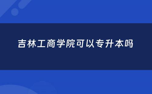 吉林工商学院可以专升本吗 