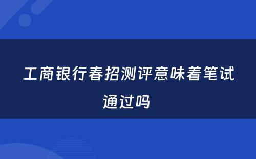 工商银行春招测评意味着笔试通过吗 