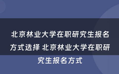 北京林业大学在职研究生报名方式选择 北京林业大学在职研究生报名方式
