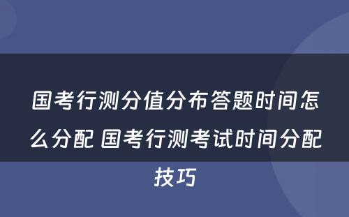 国考行测分值分布答题时间怎么分配 国考行测考试时间分配技巧