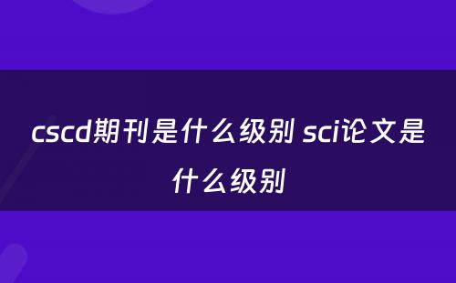 cscd期刊是什么级别 sci论文是什么级别