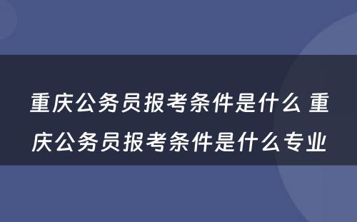 重庆公务员报考条件是什么 重庆公务员报考条件是什么专业