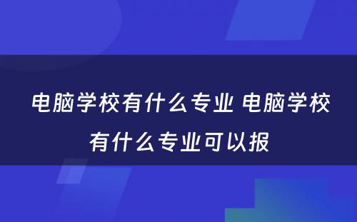 电脑学校有什么专业 电脑学校有什么专业可以报