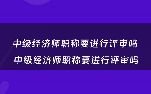 中级经济师职称要进行评审吗 中级经济师职称要进行评审吗