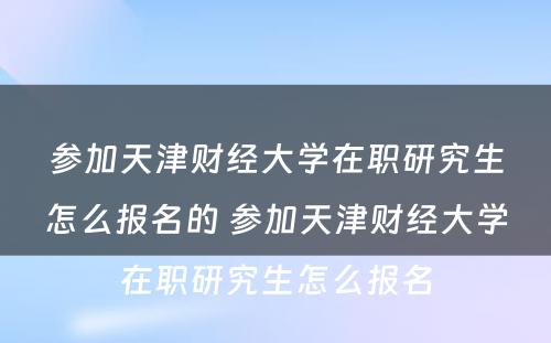 参加天津财经大学在职研究生怎么报名的 参加天津财经大学在职研究生怎么报名