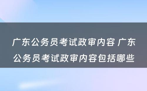 广东公务员考试政审内容 广东公务员考试政审内容包括哪些