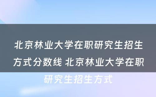 北京林业大学在职研究生招生方式分数线 北京林业大学在职研究生招生方式