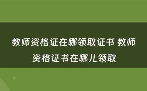 教师资格证在哪领取证书 教师资格证书在哪儿领取