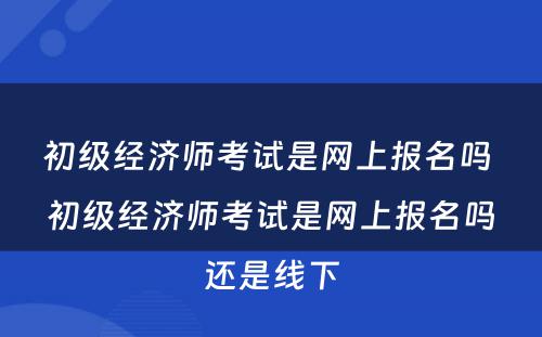初级经济师考试是网上报名吗 初级经济师考试是网上报名吗还是线下