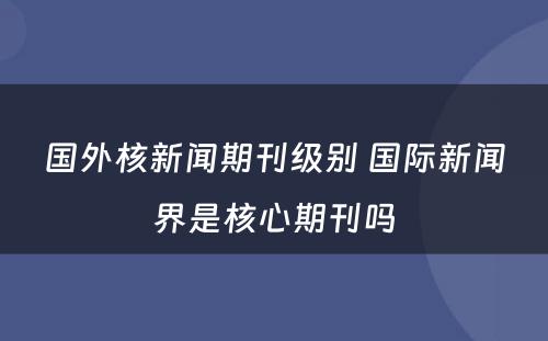 国外核新闻期刊级别 国际新闻界是核心期刊吗