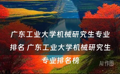 广东工业大学机械研究生专业排名 广东工业大学机械研究生专业排名榜