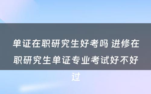 单证在职研究生好考吗 进修在职研究生单证专业考试好不好过