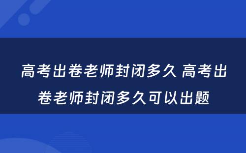 高考出卷老师封闭多久 高考出卷老师封闭多久可以出题