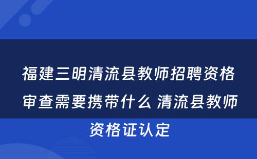 福建三明清流县教师招聘资格审查需要携带什么 清流县教师资格证认定