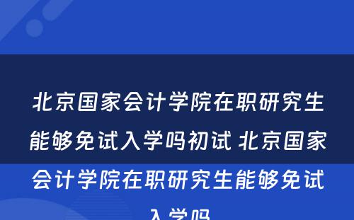 北京国家会计学院在职研究生能够免试入学吗初试 北京国家会计学院在职研究生能够免试入学吗