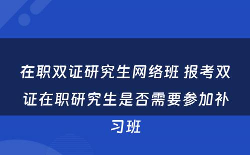 在职双证研究生网络班 报考双证在职研究生是否需要参加补习班