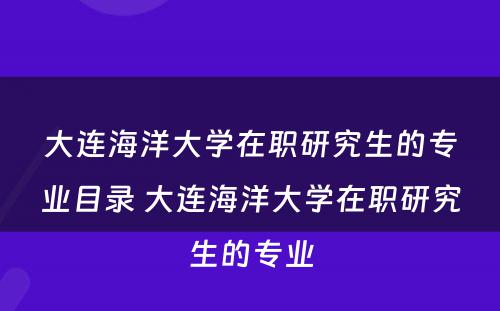 大连海洋大学在职研究生的专业目录 大连海洋大学在职研究生的专业